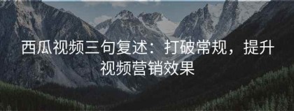 西瓜视频三句复述：打破常规，提升视频营销效果