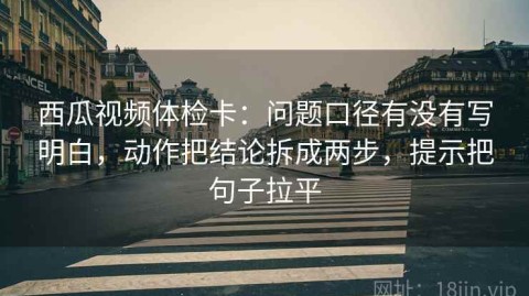 西瓜视频体检卡：问题口径有没有写明白，动作把结论拆成两步，提示把句子拉平