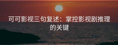 可可影视三句复述：掌控影视剧推理的关键