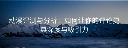 动漫评测与分析：如何让你的评论更具深度与吸引力