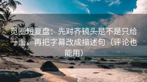 觅圈短复盘：先对齐镜头是不是只给一面，再把字幕改成描述句（评论也能用）