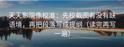 天天影院像校准：先校截图有没有缺语境，再把段落写成提纲（读完再写一遍）