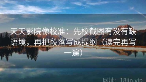 天天影院像校准：先校截图有没有缺语境，再把段落写成提纲（读完再写一遍）