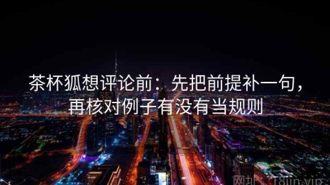 茶杯狐想评论前：先把前提补一句，再核对例子有没有当规则