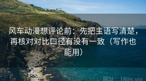 风车动漫想评论前：先把主语写清楚，再核对对比口径有没有一致（写作也能用）