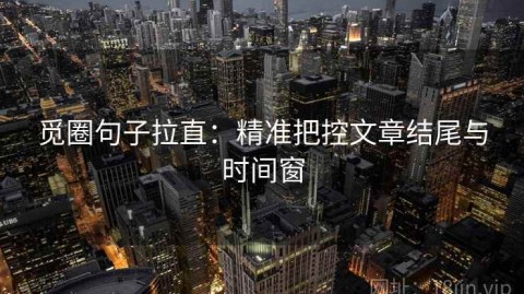 觅圈句子拉直：精准把控文章结尾与时间窗