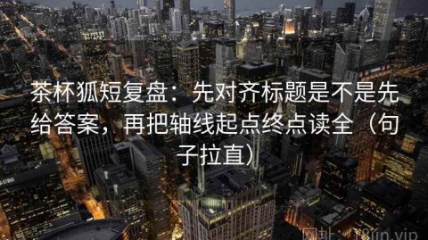 茶杯狐短复盘：先对齐标题是不是先给答案，再把轴线起点终点读全（句子拉直）