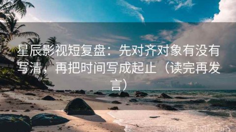 星辰影视短复盘：先对齐对象有没有写清，再把时间写成起止（读完再发言）