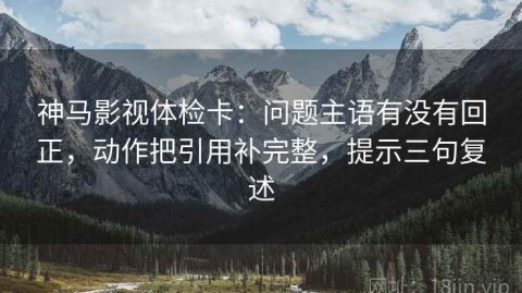 神马影视体检卡：问题主语有没有回正，动作把引用补完整，提示三句复述