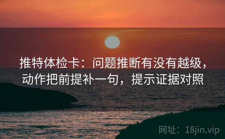推特体检卡：问题推断有没有越级，动作把前提补一句，提示证据对照