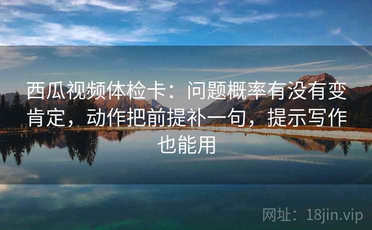 西瓜视频体检卡:问题概率有没有变肯定,动作把前提补一句,提示写作也能用 西瓜视频体检卡:问题概率有没有变肯定,动作把前提补一句,提示写作也能用