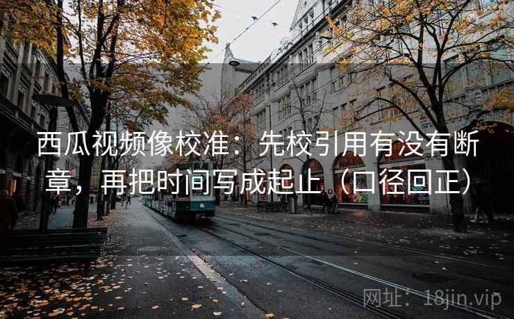 西瓜视频像校准：先校引用有没有断章，再把时间写成起止（口径回正）