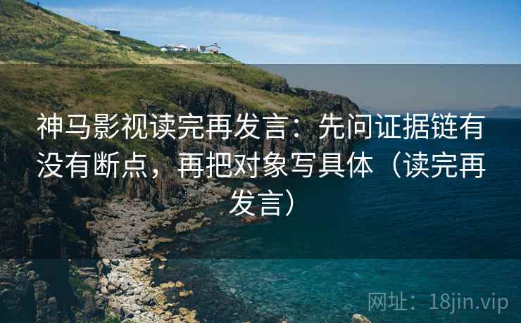 神马影视读完再发言：先问证据链有没有断点，再把对象写具体（读完再发言）