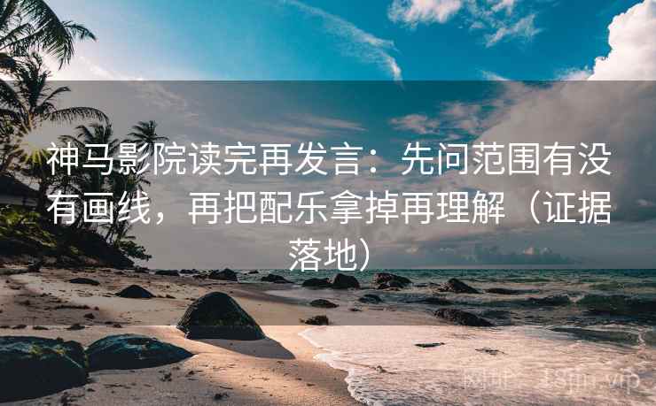 神马影院读完再发言：先问范围有没有画线，再把配乐拿掉再理解（证据落地）