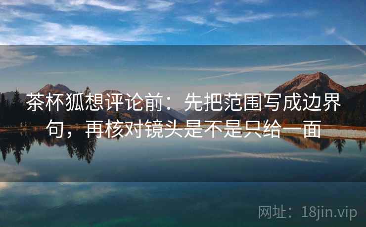 茶杯狐想评论前:先把范围写成边界句,再核对镜头是不是只给一面 茶杯狐想评论前:先把范围写成边界句,再核对镜头是不是只给一面