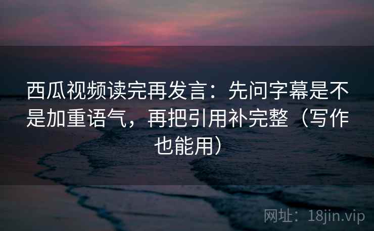 西瓜视频读完再发言：先问字幕是不是加重语气，再把引用补完整（写作也能用）