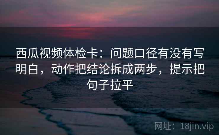 西瓜视频体检卡：问题口径有没有写明白，动作把结论拆成两步，提示把句子拉平