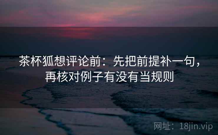 茶杯狐想评论前：先把前提补一句，再核对例子有没有当规则