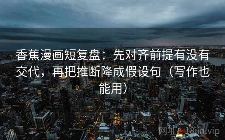 香蕉漫画短复盘：先对齐前提有没有交代，再把推断降成假设句（写作也能用）