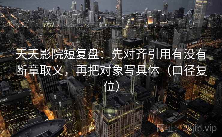 天天影院短复盘：先对齐引用有没有断章取义，再把对象写具体（口径复位）