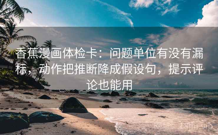 香蕉漫画体检卡：问题单位有没有漏标，动作把推断降成假设句，提示评论也能用