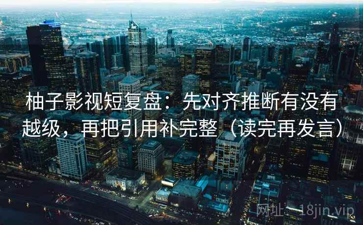 柚子影视短复盘：先对齐推断有没有越级，再把引用补完整（读完再发言）