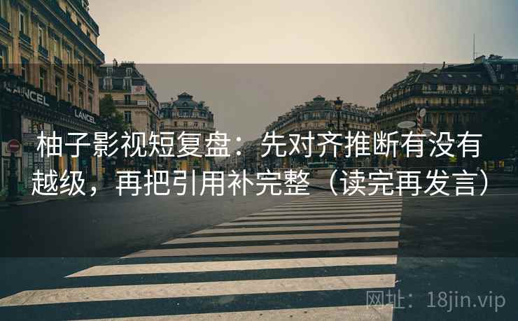 柚子影视短复盘：先对齐推断有没有越级，再把引用补完整（读完再发言）