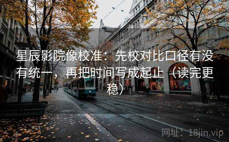星辰影院像校准：先校对比口径有没有统一，再把时间写成起止（读完更稳）