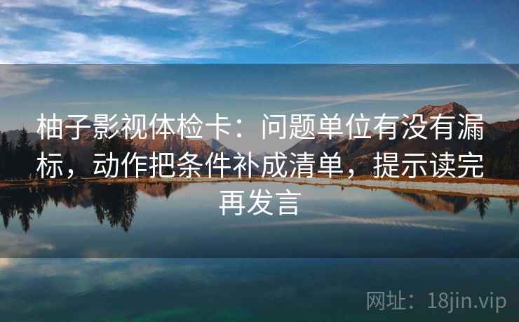 柚子影视体检卡：问题单位有没有漏标，动作把条件补成清单，提示读完再发言