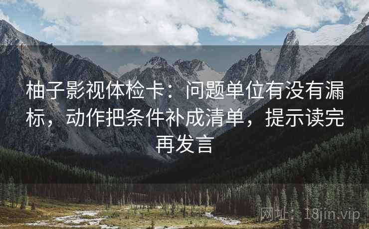 柚子影视体检卡：问题单位有没有漏标，动作把条件补成清单，提示读完再发言