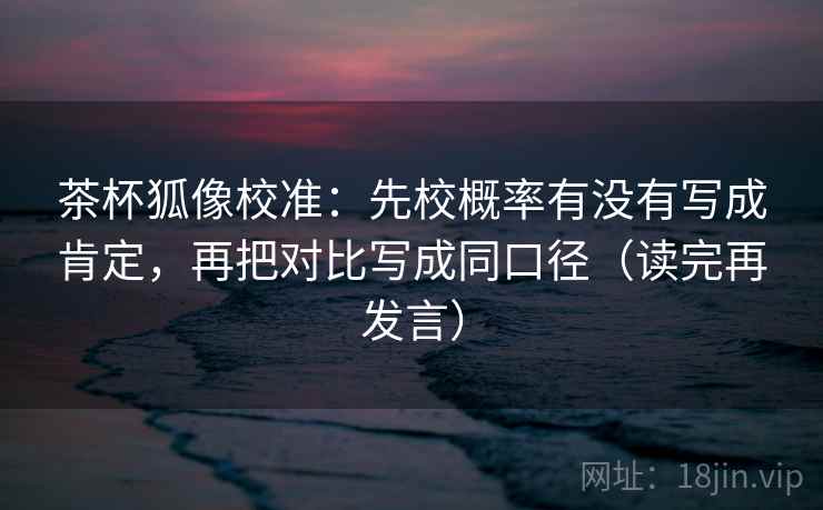 茶杯狐像校准：先校概率有没有写成肯定，再把对比写成同口径（读完再发言）