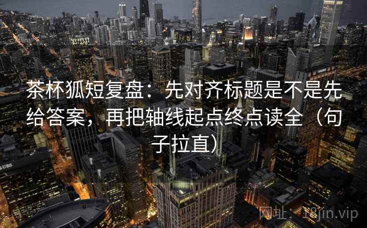 茶杯狐短复盘：先对齐标题是不是先给答案，再把轴线起点终点读全（句子拉直）