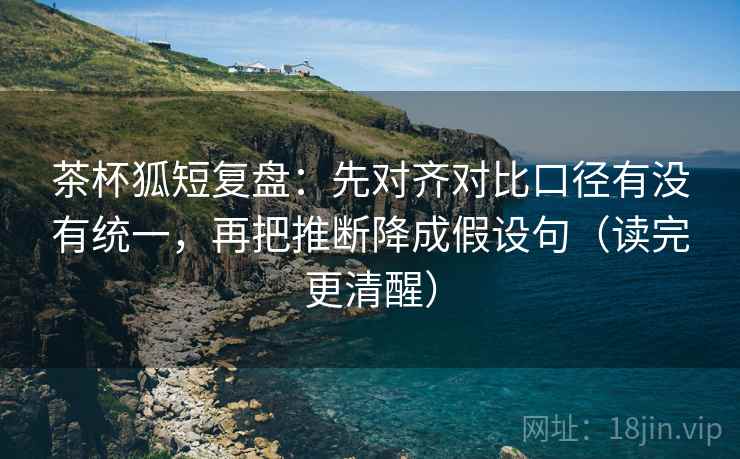 茶杯狐短复盘：先对齐对比口径有没有统一，再把推断降成假设句（读完更清醒）