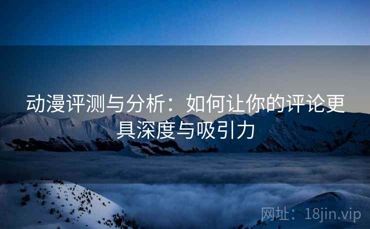 动漫评测与分析：如何让你的评论更具深度与吸引力