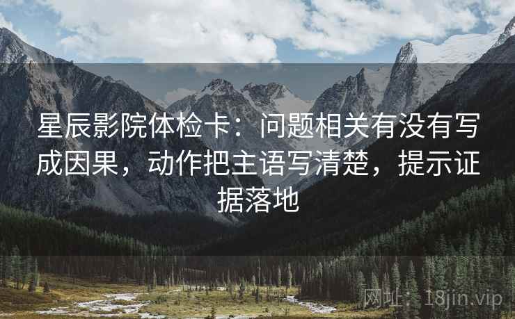 星辰影院体检卡：问题相关有没有写成因果，动作把主语写清楚，提示证据落地