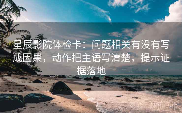 星辰影院体检卡：问题相关有没有写成因果，动作把主语写清楚，提示证据落地