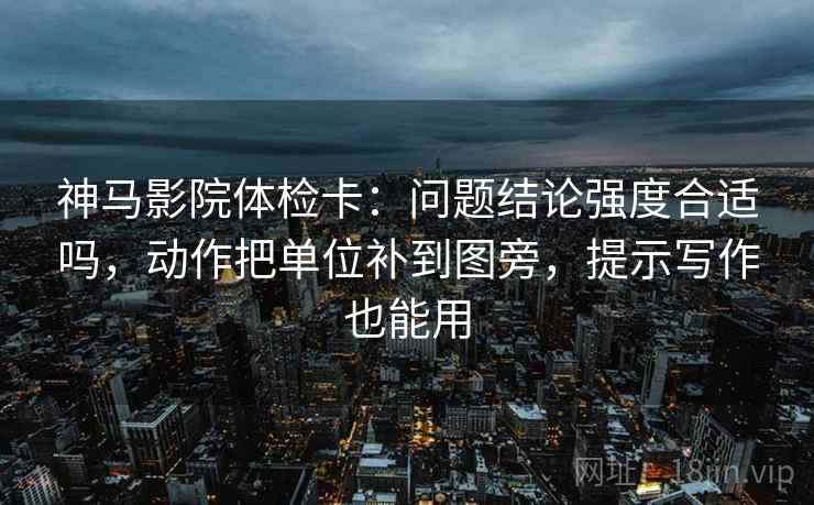 神马影院体检卡：问题结论强度合适吗，动作把单位补到图旁，提示写作也能用