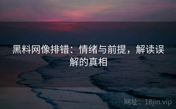 黑料网像排错：情绪与前提，解读误解的真相