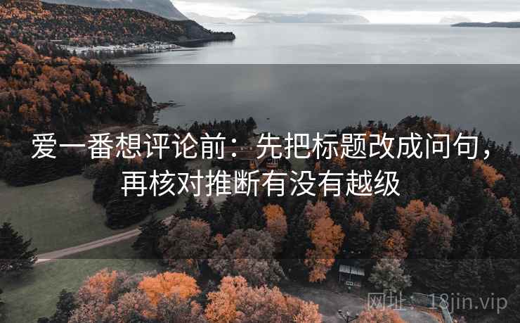 爱一番想评论前：先把标题改成问句，再核对推断有没有越级