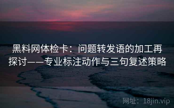 黑料网体检卡:问题转发语的加工再探讨——专业标注动作与三句复述策略 黑料网体检卡:问题转发语的加工再探讨——专业标注动作与三句复述策略