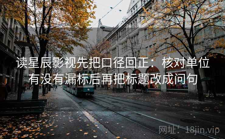 读星辰影视先把口径回正:核对单位有没有漏标后再把标题改成问句 读星辰影视先把口径回正:核对单位有没有漏标后再把标题改成问句