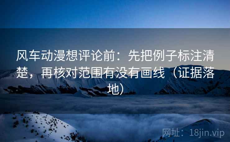 风车动漫想评论前：先把例子标注清楚，再核对范围有没有画线（证据落地）