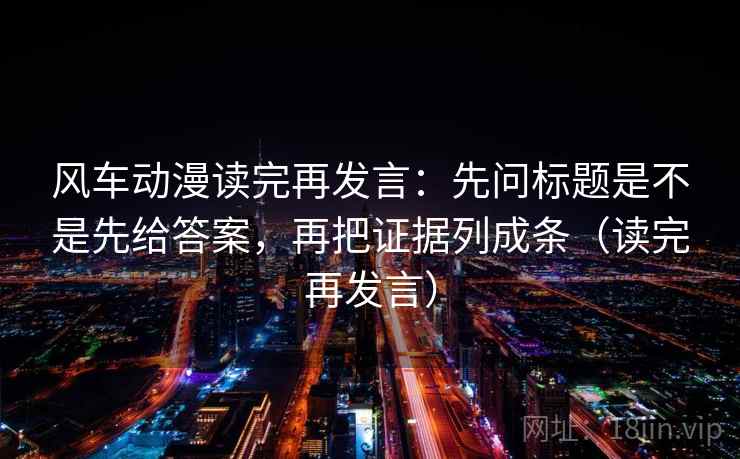 风车动漫读完再发言:先问标题是不是先给答案,再把证据列成条(读完再发言) 风车动漫读完再发言:先问标题是不是先给答案,再把证据列成条(读完再发言)
