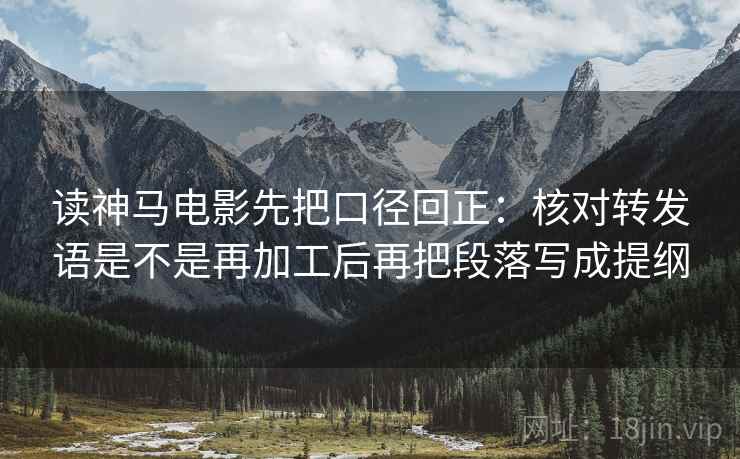 读神马电影先把口径回正：核对转发语是不是再加工后再把段落写成提纲