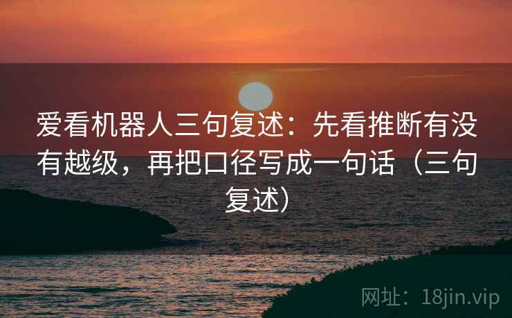 爱看机器人三句复述：先看推断有没有越级，再把口径写成一句话（三句复述）