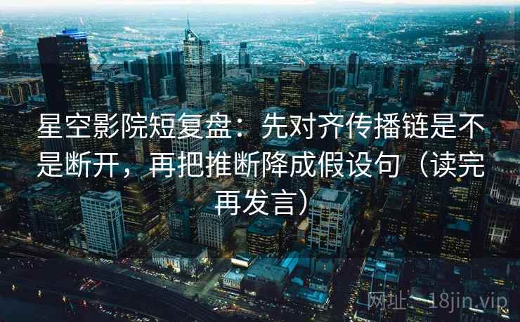 星空影院短复盘:先对齐传播链是不是断开,再把推断降成假设句(读完再发言) 星空影院短复盘:先对齐传播链是不是断开,再把推断降成假设句(读完再发言)